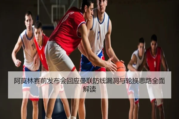 阿莫林赛前发布会回应曼联防线漏洞与轮换思路全面解读